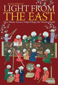 Light From the East: How the Science of Medieval Islam Helped to Shape the Western World by John Freely